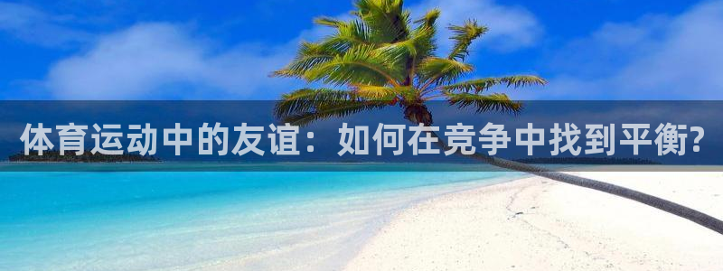 k1体育十年登录入口：体育运动中的友谊：如何在竞争中找到平衡?