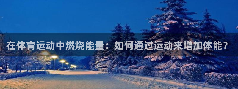 k1体育app：在体育运动中燃烧能量：如何通过运动来增加体能？